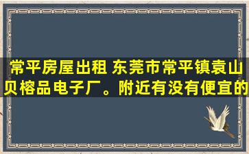 常平房屋出租 东莞市常平镇袁山贝榕品电子厂。附近有没有便宜的出租房